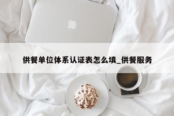 供餐单位体系认证表怎么填_供餐服务