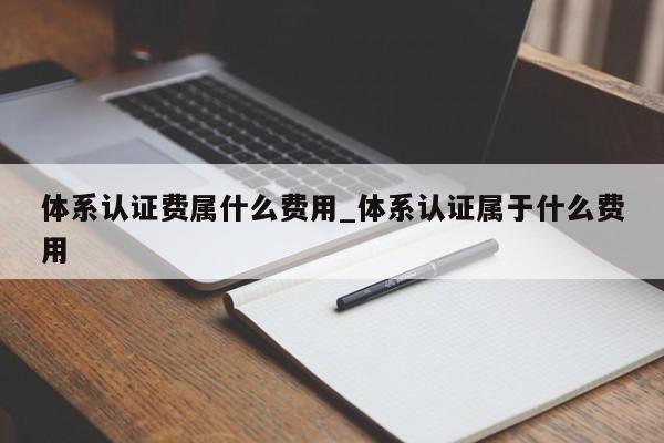 体系认证费属什么费用_体系认证属于什么费用