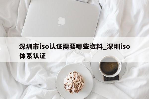 深圳市iso认证需要哪些资料_深圳iso体系认证