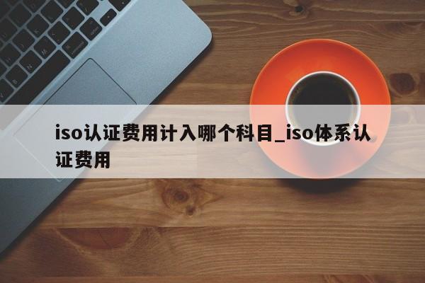 iso认证费用计入哪个科目_iso体系认证费用