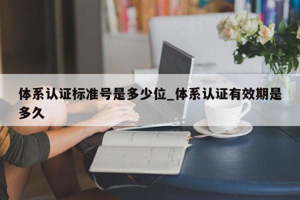 体系认证标准号是多少位_体系认证有效期是多久