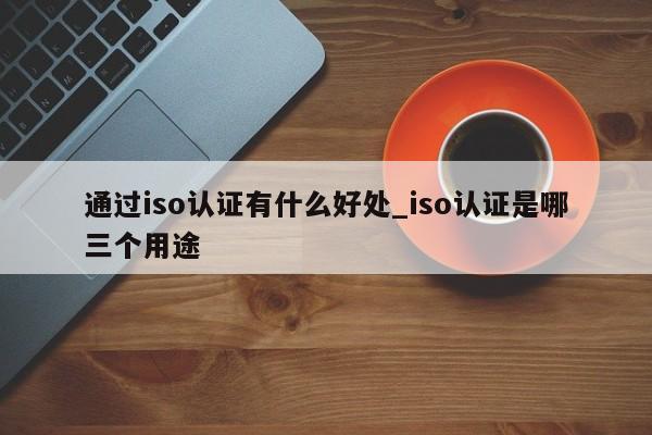 通过iso认证有什么好处_iso认证是哪三个用途