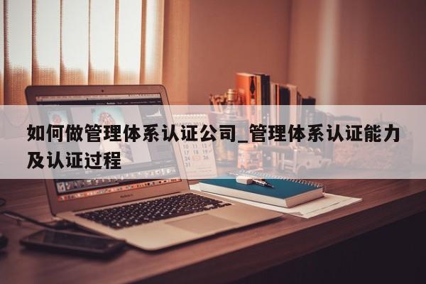 如何做管理体系认证公司_管理体系认证能力及认证过程