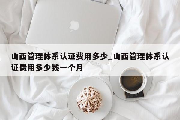 山西管理体系认证费用多少_山西管理体系认证费用多少钱一个月