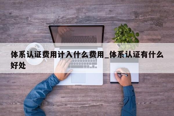 体系认证费用计入什么费用_体系认证有什么好处