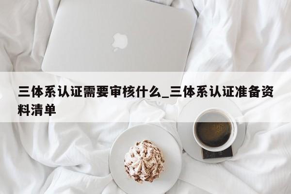三体系认证需要审核什么_三体系认证准备资料清单