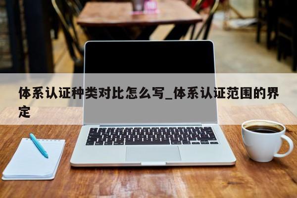体系认证种类对比怎么写_体系认证范围的界定