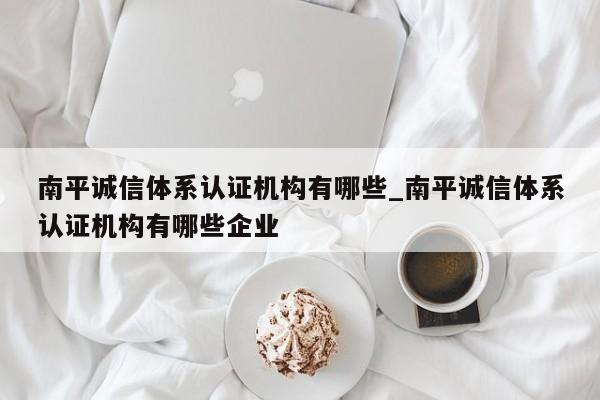 南平诚信体系认证机构有哪些_南平诚信体系认证机构有哪些企业