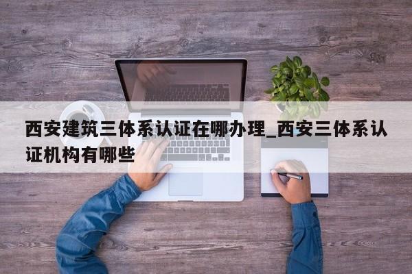 西安建筑三体系认证在哪办理_西安三体系认证机构有哪些
