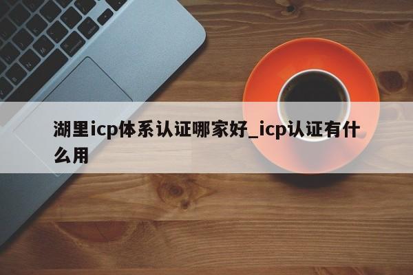 湖里icp体系认证哪家好_icp认证有什么用