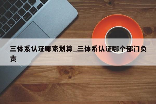 三体系认证哪家划算_三体系认证哪个部门负责