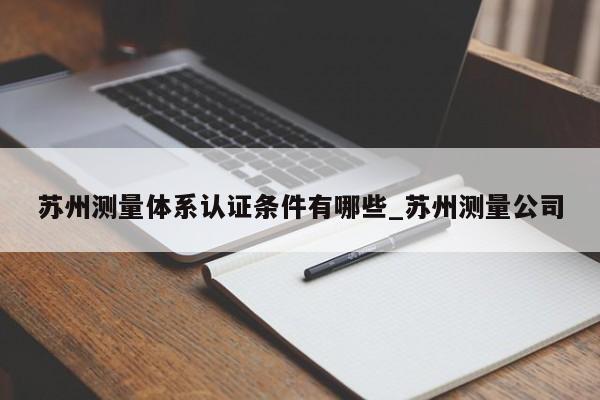 苏州测量体系认证条件有哪些_苏州测量公司