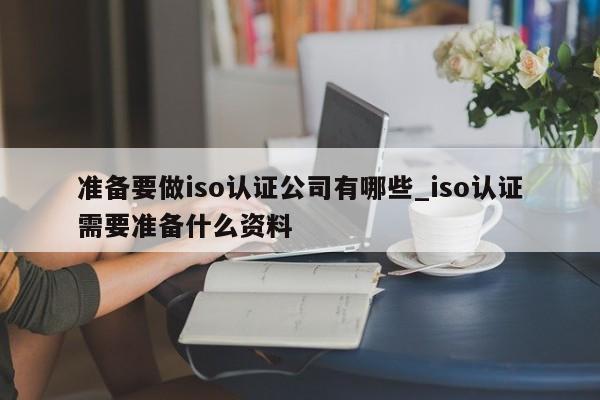 准备要做iso认证公司有哪些_iso认证需要准备什么资料