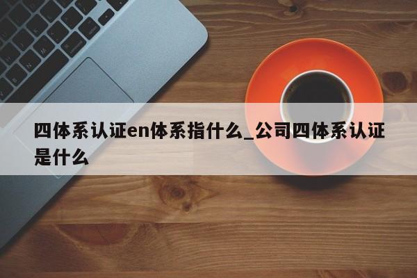 四体系认证en体系指什么_公司四体系认证是什么