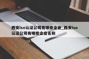 西安iso认证公司有哪些企业_西安iso认证公司有哪些企业名称