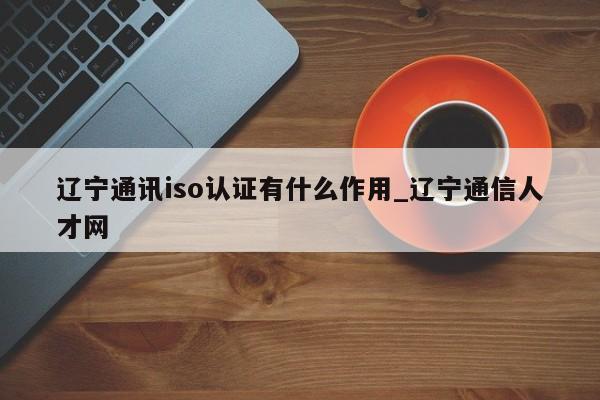 辽宁通讯iso认证有什么作用_辽宁通信人才网