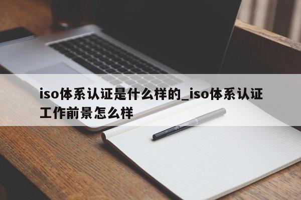 iso体系认证是什么样的_iso体系认证工作前景怎么样