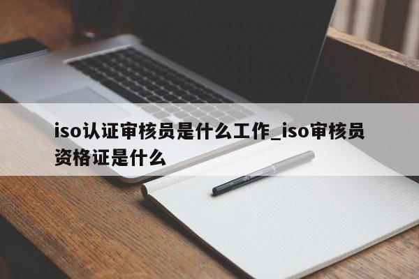 iso认证审核员是什么工作_iso审核员资格证是什么