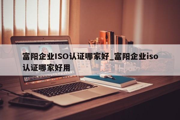 富阳企业ISO认证哪家好_富阳企业iso认证哪家好用