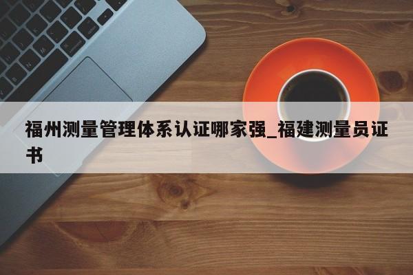 福州测量管理体系认证哪家强_福建测量员证书