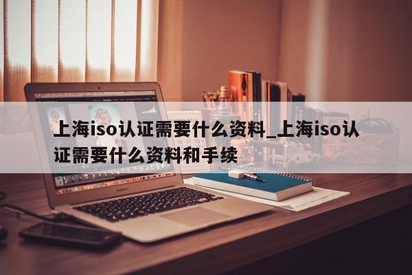 上海iso认证需要什么资料_上海iso认证需要什么资料和手续