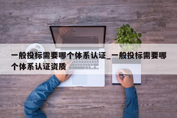 一般投标需要哪个体系认证_一般投标需要哪个体系认证资质