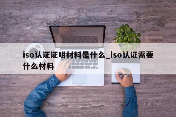 iso认证证明材料是什么_iso认证需要什么材料