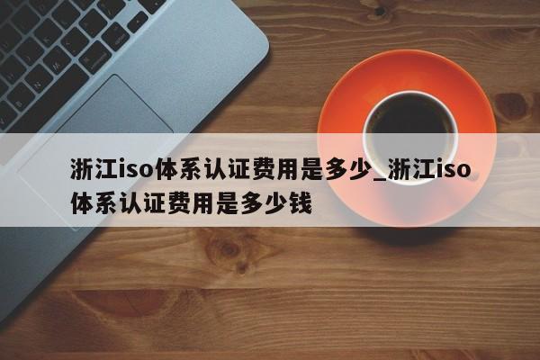 浙江iso体系认证费用是多少_浙江iso体系认证费用是多少钱
