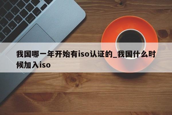 我国哪一年开始有iso认证的_我国什么时候加入iso