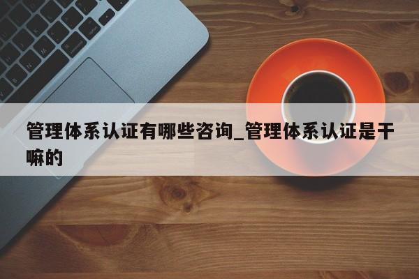 管理体系认证有哪些咨询_管理体系认证是干嘛的