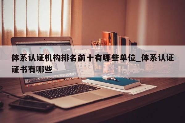 体系认证机构排名前十有哪些单位_体系认证证书有哪些