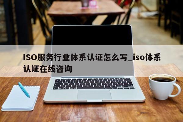 ISO服务行业体系认证怎么写_iso体系认证在线咨询