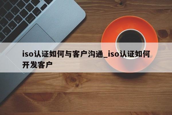 iso认证如何与客户沟通_iso认证如何开发客户