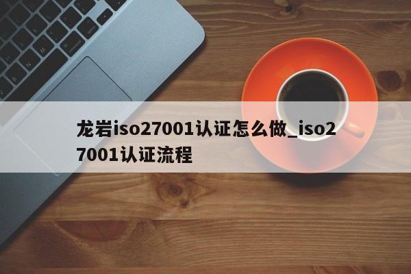龙岩iso27001认证怎么做_iso27001认证流程