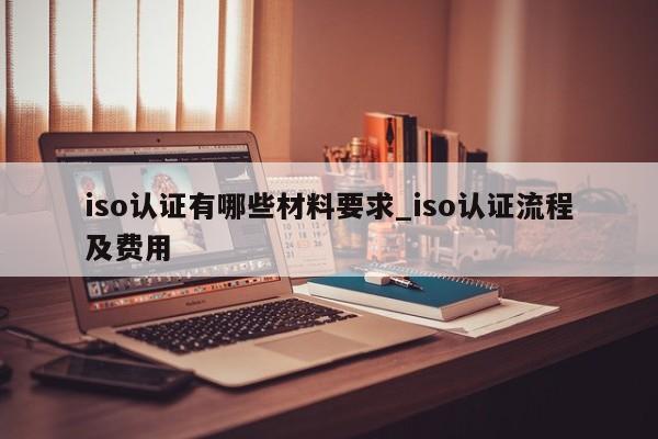 iso认证有哪些材料要求_iso认证流程及费用