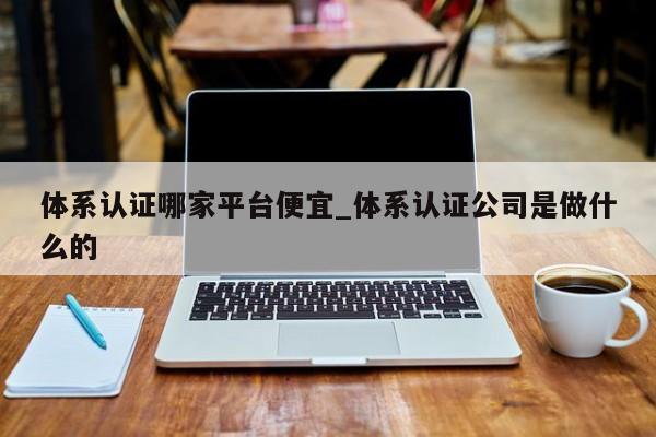 体系认证哪家平台便宜_体系认证公司是做什么的