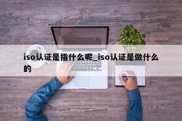 iso认证是指什么呢_iso认证是做什么的
