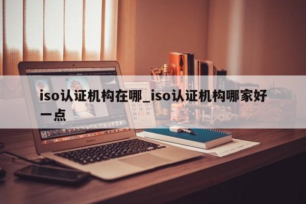 iso认证机构在哪_iso认证机构哪家好一点