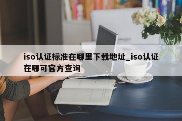 iso认证标准在哪里下载地址_iso认证在哪可官方查询