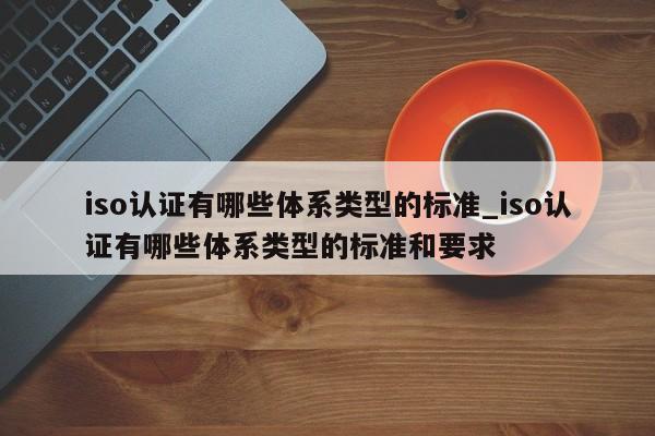 iso认证有哪些体系类型的标准_iso认证有哪些体系类型的标准和要求