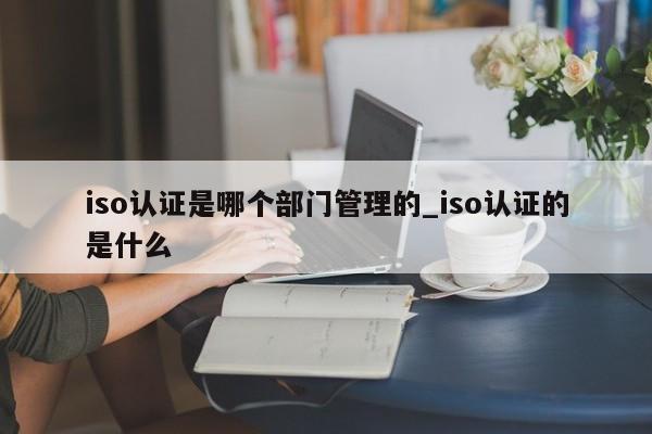 iso认证是哪个部门管理的_iso认证的是什么