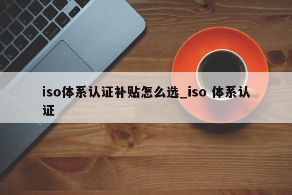 iso体系认证补贴怎么选_iso 体系认证
