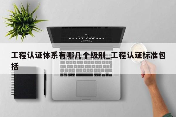 工程认证体系有哪几个级别_工程认证标准包括