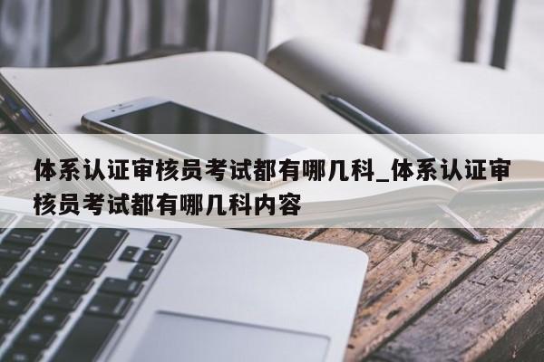体系认证审核员考试都有哪几科_体系认证审核员考试都有哪几科内容