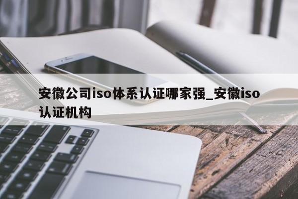 安徽公司iso体系认证哪家强_安徽iso认证机构