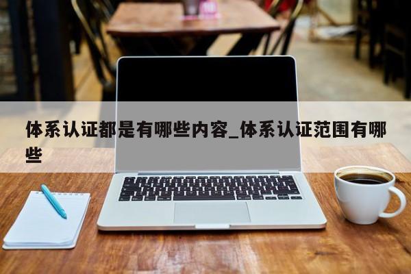 体系认证都是有哪些内容_体系认证范围有哪些