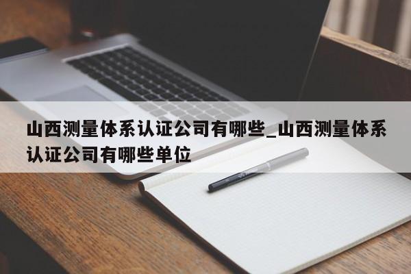 山西测量体系认证公司有哪些_山西测量体系认证公司有哪些单位