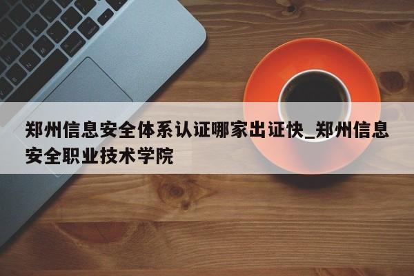 郑州信息安全体系认证哪家出证快_郑州信息安全职业技术学院