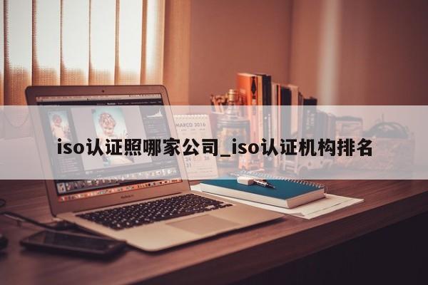 iso认证照哪家公司_iso认证机构排名