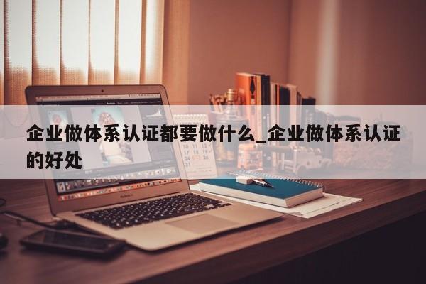 企业做体系认证都要做什么_企业做体系认证的好处